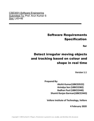 CSE3001-Software Engineering
Submitted To: Prof. Arun Kumar S
Slot: L45+46
Software Requirements
Specification
for
Detect irregular moving objects
and tracking based on colour and
shape in real time
Version 1.1
Prepared By:
Akshit Kumar(18BCE0522)
Anindya Sen (18BCE2382)
Badhan Paul (18BCE2440)
Shamit Ranjan Barman(18BCE2443)
Vellore Institute of Technology, Vellore
4 February 2020
Copyright © 2002 by Karl E. Wiegers. Permission is granted to use, modify, and distribute this document.
 