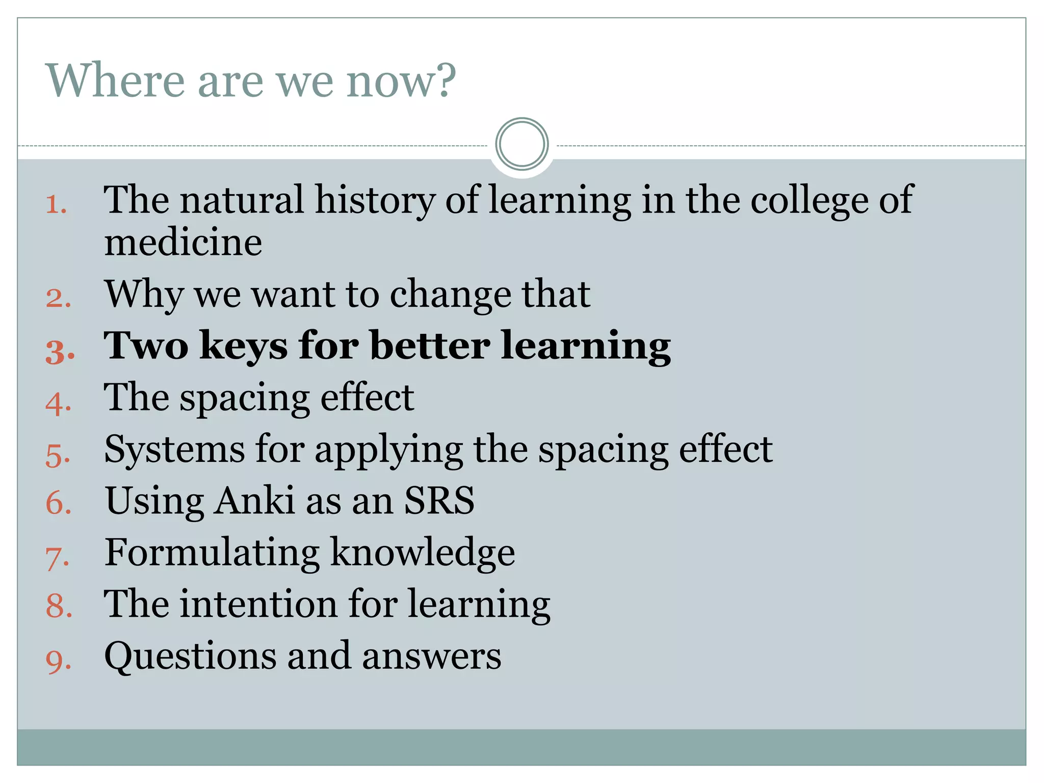 Where are we now?
1. The natural history of learning in the college of
medicine
2. Why we want to change that
3. Two keys for better learning
4. The spacing effect
5. Systems for applying the spacing effect
6. Using Anki as an SRS
7. Formulating knowledge
8. The intention for learning
9. Questions and answers
 