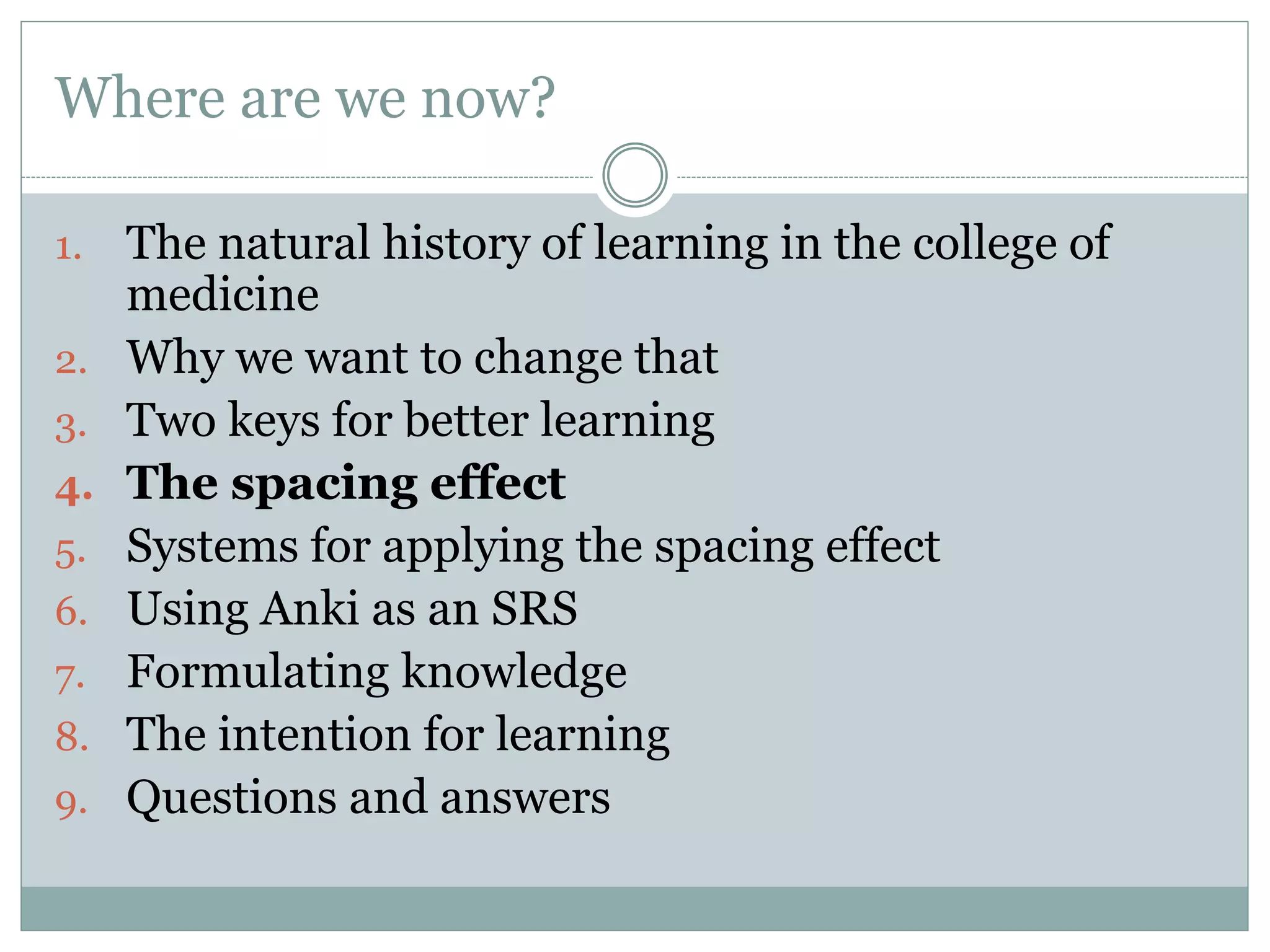 Where are we now?
1. The natural history of learning in the college of
medicine
2. Why we want to change that
3. Two keys for better learning
4. The spacing effect
5. Systems for applying the spacing effect
6. Using Anki as an SRS
7. Formulating knowledge
8. The intention for learning
9. Questions and answers
 