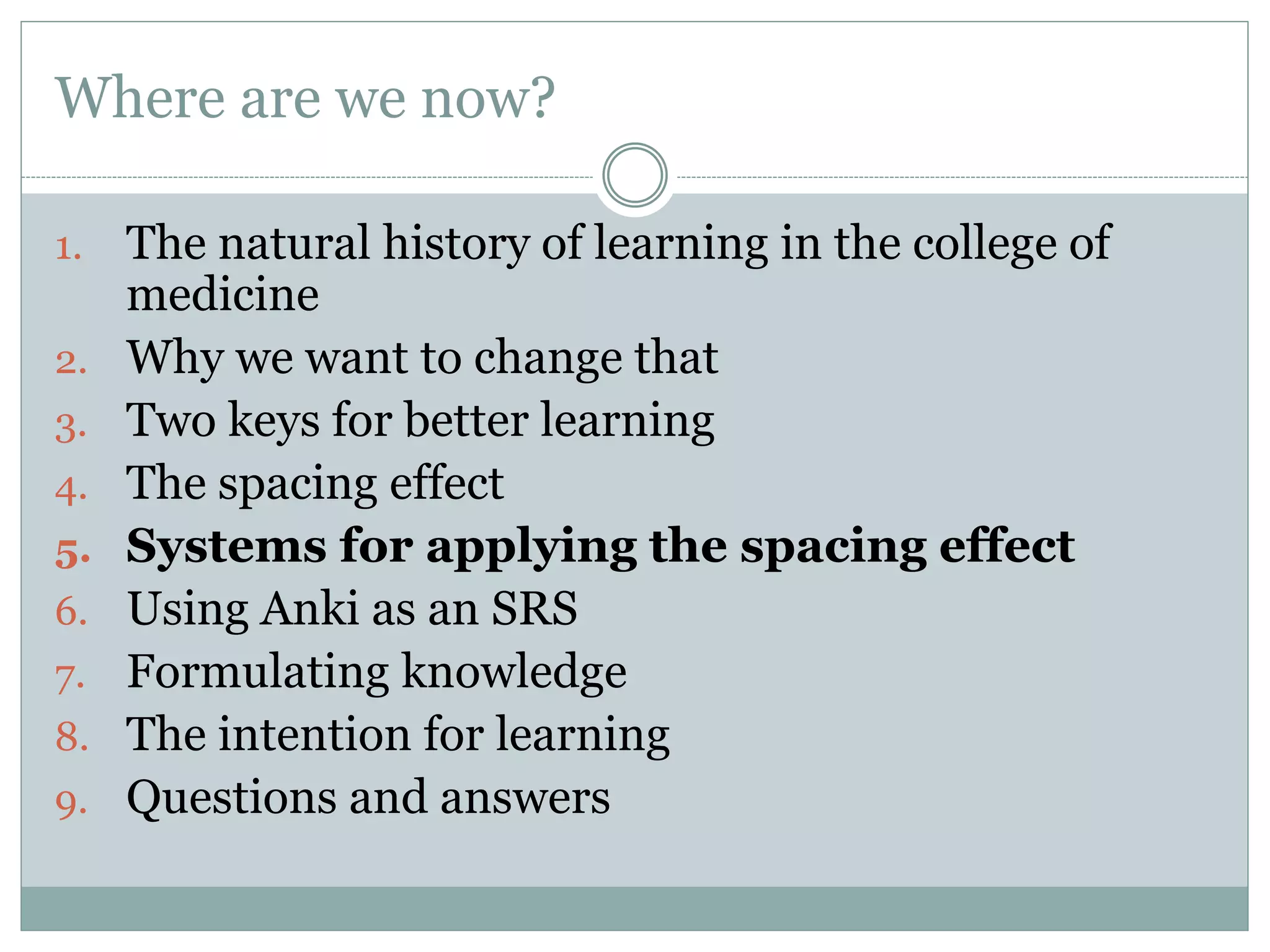 Where are we now?
1. The natural history of learning in the college of
medicine
2. Why we want to change that
3. Two keys for better learning
4. The spacing effect
5. Systems for applying the spacing effect
6. Using Anki as an SRS
7. Formulating knowledge
8. The intention for learning
9. Questions and answers
 