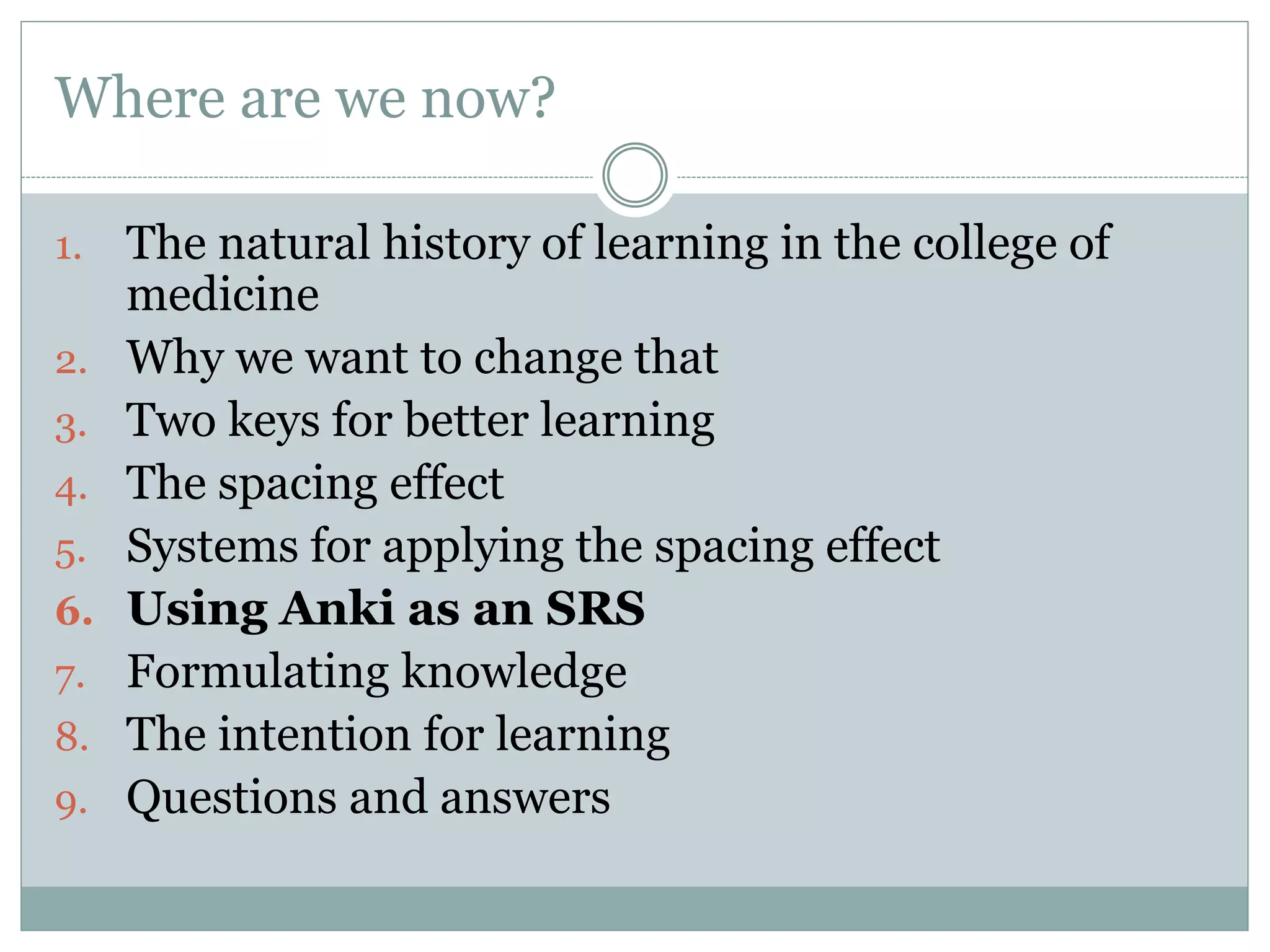 Where are we now?
1. The natural history of learning in the college of
medicine
2. Why we want to change that
3. Two keys for better learning
4. The spacing effect
5. Systems for applying the spacing effect
6. Using Anki as an SRS
7. Formulating knowledge
8. The intention for learning
9. Questions and answers
 