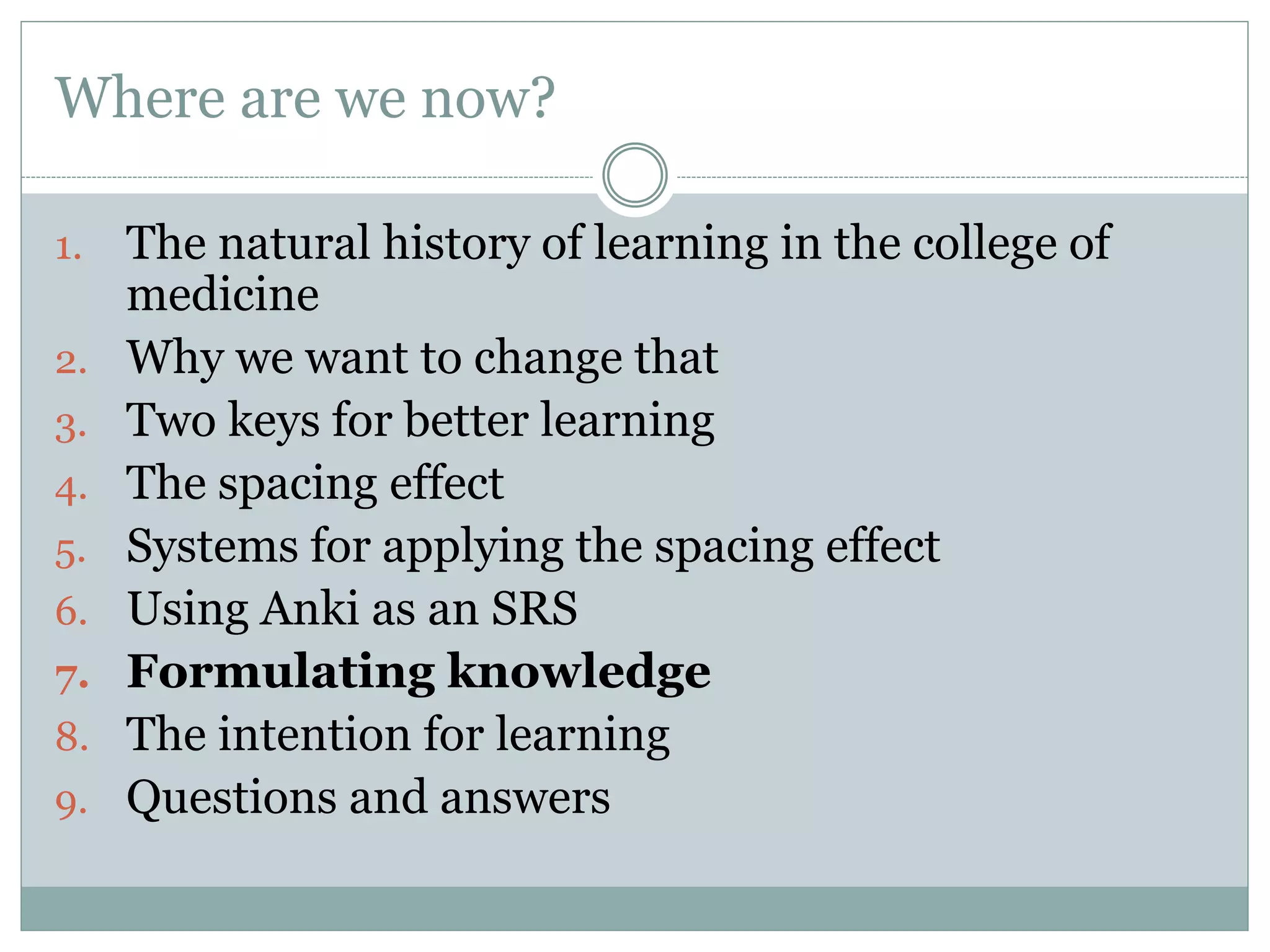 Where are we now?
1. The natural history of learning in the college of
medicine
2. Why we want to change that
3. Two keys for better learning
4. The spacing effect
5. Systems for applying the spacing effect
6. Using Anki as an SRS
7. Formulating knowledge
8. The intention for learning
9. Questions and answers
 