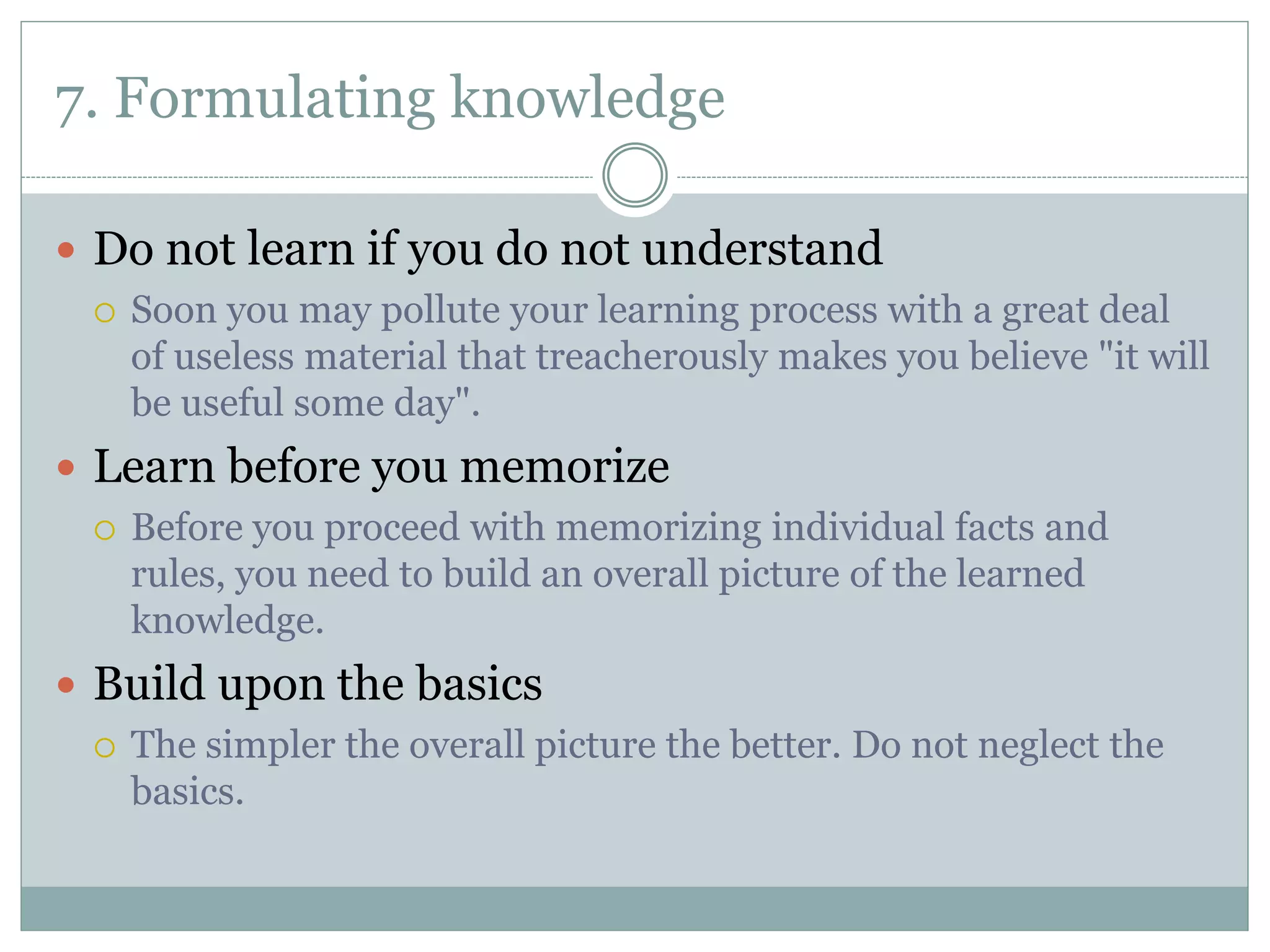 7. Formulating knowledge
 Do not learn if you do not understand
 Soon you may pollute your learning process with a great deal
of useless material that treacherously makes you believe "it will
be useful some day".
 Learn before you memorize
 Before you proceed with memorizing individual facts and
rules, you need to build an overall picture of the learned
knowledge.
 Build upon the basics
 The simpler the overall picture the better. Do not neglect the
basics.
 