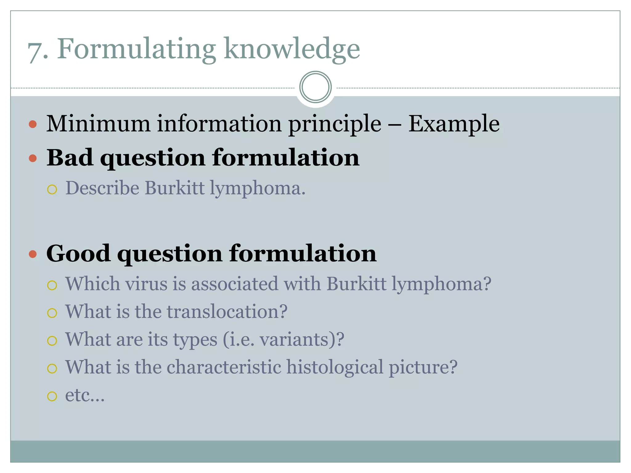 7. Formulating knowledge
 Minimum information principle – Example
 Bad question formulation
 Describe Burkitt lymphoma.
 Good question formulation
 Which virus is associated with Burkitt lymphoma?
 What is the translocation?
 What are its types (i.e. variants)?
 What is the characteristic histological picture?
 etc…
 
