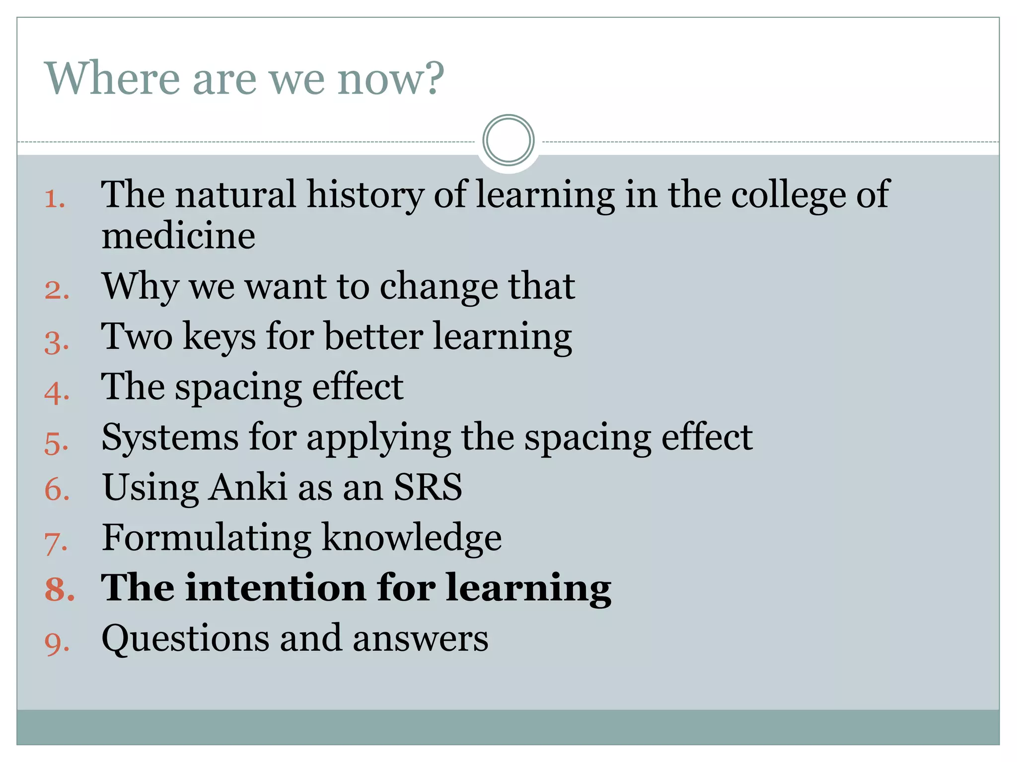 Where are we now?
1. The natural history of learning in the college of
medicine
2. Why we want to change that
3. Two keys for better learning
4. The spacing effect
5. Systems for applying the spacing effect
6. Using Anki as an SRS
7. Formulating knowledge
8. The intention for learning
9. Questions and answers
 