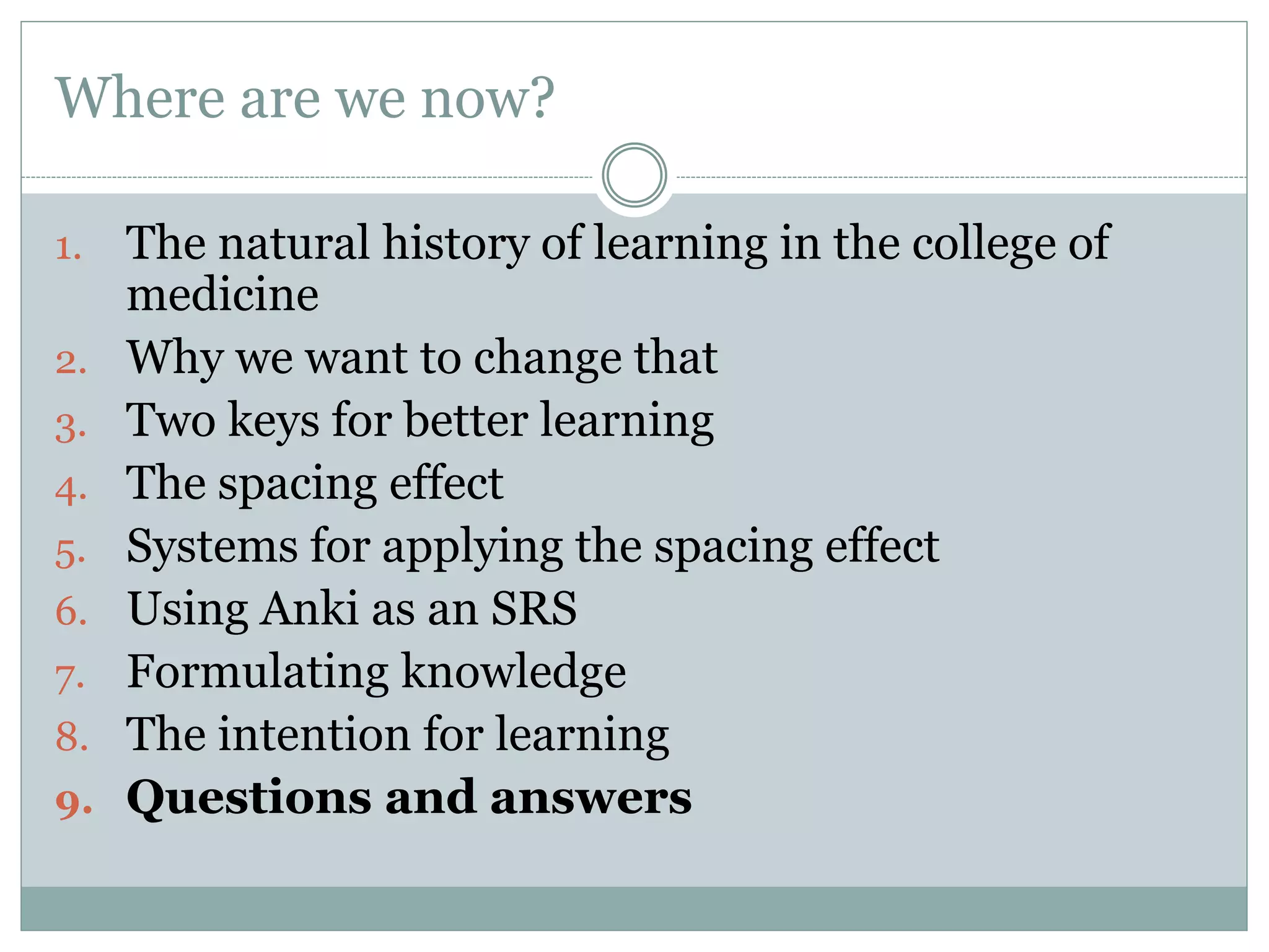 Where are we now?
1. The natural history of learning in the college of
medicine
2. Why we want to change that
3. Two keys for better learning
4. The spacing effect
5. Systems for applying the spacing effect
6. Using Anki as an SRS
7. Formulating knowledge
8. The intention for learning
9. Questions and answers
 