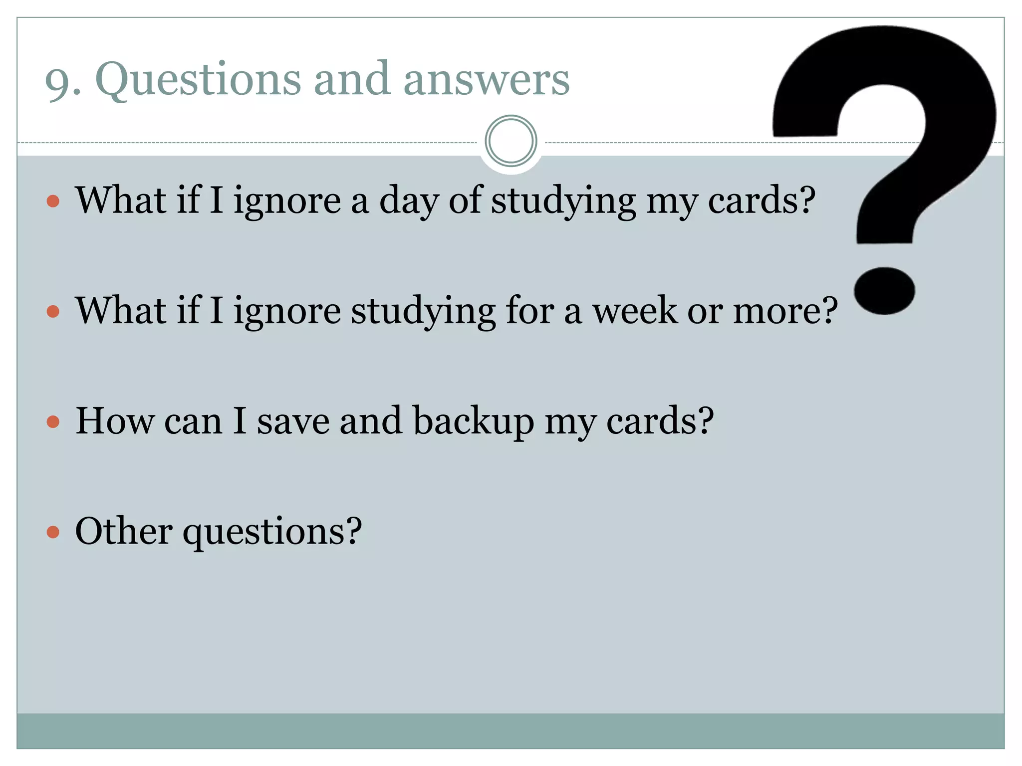 9. Questions and answers
 What if I ignore a day of studying my cards?
 What if I ignore studying for a week or more?
 How can I save and backup my cards?
 Other questions?
 