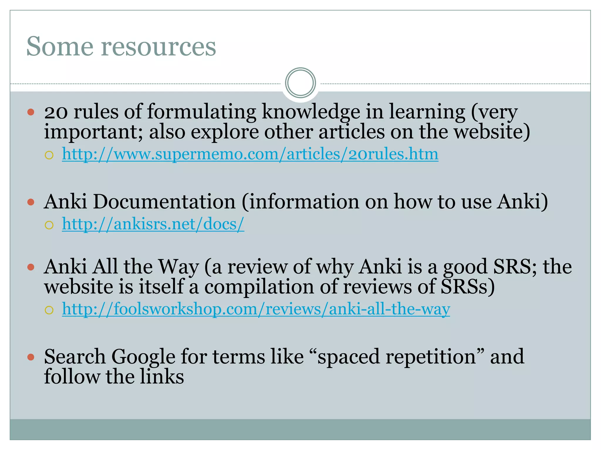 Some resources
 20 rules of formulating knowledge in learning (very
important; also explore other articles on the website)
 http://www.supermemo.com/articles/20rules.htm
 Anki Documentation (information on how to use Anki)
 http://ankisrs.net/docs/
 Anki All the Way (a review of why Anki is a good SRS; the
website is itself a compilation of reviews of SRSs)
 http://foolsworkshop.com/reviews/anki-all-the-way
 Search Google for terms like “spaced repetition” and
follow the links
 