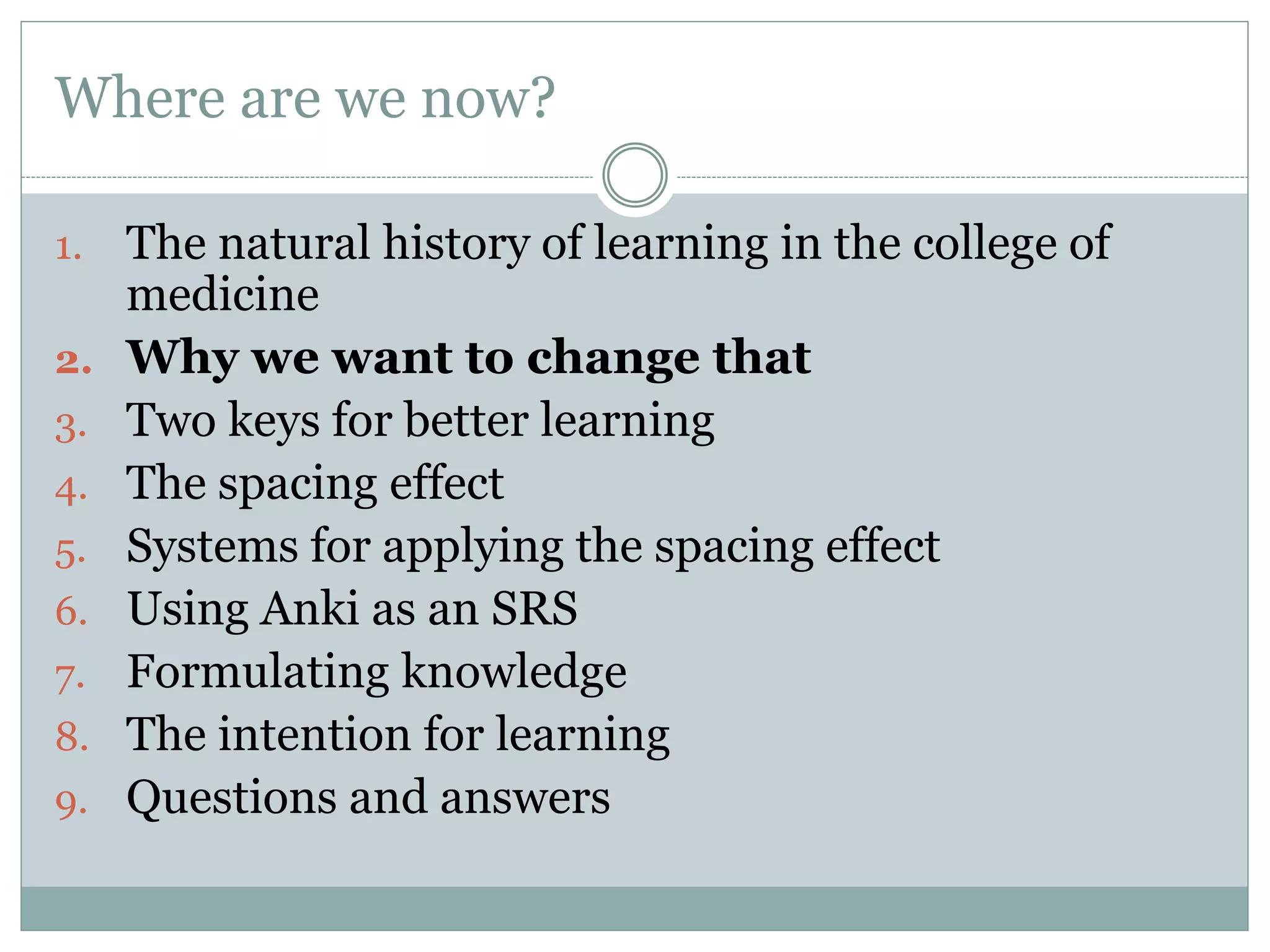 Where are we now?
1. The natural history of learning in the college of
medicine
2. Why we want to change that
3. Two keys for better learning
4. The spacing effect
5. Systems for applying the spacing effect
6. Using Anki as an SRS
7. Formulating knowledge
8. The intention for learning
9. Questions and answers
 