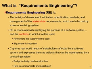 13
What is “Requirements Engineering”?
•Requirements Engineering (RE) is:
• The activity of development, elicitation, specification, analysis, and
management of the stakeholder requirements, which are to be met by
a new or evolving system
• RE is concerned with identifying the purpose of a software system…
and the contexts in which it will be used
• How/where the system will be used
• Big picture is important
• Captures real world needs of stakeholders affected by a software
system and expresses them as artifacts that can be implemented by a
computing system
• Bridge to design and construction
• How to communicate and negotiate?
 