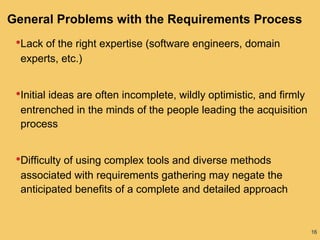 16
General Problems with the Requirements Process
•Lack of the right expertise (software engineers, domain
experts, etc.)
•Initial ideas are often incomplete, wildly optimistic, and firmly
entrenched in the minds of the people leading the acquisition
process
•Difficulty of using complex tools and diverse methods
associated with requirements gathering may negate the
anticipated benefits of a complete and detailed approach
 