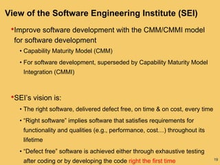 19
View of the Software Engineering Institute (SEI)
•Improve software development with the CMM/CMMI model
for software development
• Capability Maturity Model (CMM)
• For software development, superseded by Capability Maturity Model
Integration (CMMI)
•SEI’s vision is:
• The right software, delivered defect free, on time & on cost, every time
• “Right software” implies software that satisfies requirements for
functionality and qualities (e.g., performance, cost…) throughout its
lifetime
• “Defect free” software is achieved either through exhaustive testing
after coding or by developing the code right the first time
 