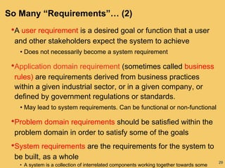 29
So Many “Requirements”… (2)
•A user requirement is a desired goal or function that a user
and other stakeholders expect the system to achieve
• Does not necessarily become a system requirement
•Application domain requirement (sometimes called business
rules) are requirements derived from business practices
within a given industrial sector, or in a given company, or
defined by government regulations or standards.
• May lead to system requirements. Can be functional or non-functional
•Problem domain requirements should be satisfied within the
problem domain in order to satisfy some of the goals
•System requirements are the requirements for the system to
be built, as a whole
• A system is a collection of interrelated components working together towards some
 