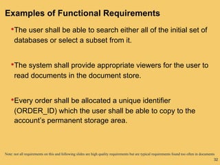 32
Examples of Functional Requirements
•The user shall be able to search either all of the initial set of
databases or select a subset from it.
•The system shall provide appropriate viewers for the user to
read documents in the document store.
•Every order shall be allocated a unique identifier
(ORDER_ID) which the user shall be able to copy to the
account’s permanent storage area.
Note: not all requirements on this and following slides are high quality requirements but are typical requirements found too often in documents
 