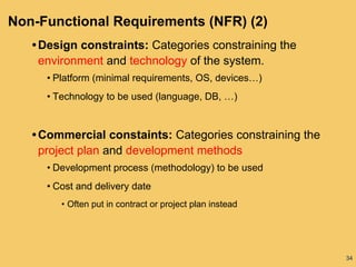 34
Non-Functional Requirements (NFR) (2)
• Design constraints: Categories constraining the
environment and technology of the system.
• Platform (minimal requirements, OS, devices…)
• Technology to be used (language, DB, …)
• Commercial constaints: Categories constraining the
project plan and development methods
• Development process (methodology) to be used
• Cost and delivery date
• Often put in contract or project plan instead
 