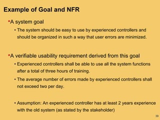 39
Example of Goal and NFR
•A system goal
• The system should be easy to use by experienced controllers and
should be organized in such a way that user errors are minimized.
•A verifiable usability requirement derived from this goal
• Experienced controllers shall be able to use all the system functions
after a total of three hours of training.
• The average number of errors made by experienced controllers shall
not exceed two per day.
• Assumption: An experienced controller has at least 2 years experience
with the old system (as stated by the stakeholder)
 
