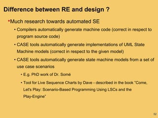 52
Difference between RE and design ?
•Much research towards automated SE
• Compilers automatically generate machine code (correct in respect to
program source code)
• CASE tools automatically generate implementations of UML State
Machine models (correct in respect to the given model)
• CASE tools automatically generate state machine models from a set of
use case scenarios
• E.g. PhD work of Dr. Somé
• Tool for Live Sequence Charts by Dave - described in the book ”Come,
Let's Play: Scenario-Based Programming Using LSCs and the
Play-Engine”
 