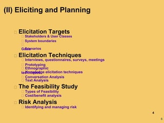 6
Elicitation Targets
Stakeholders & User Classes
System boundaries
Goals
Scenarios
Elicitation Techniques
Interviews, questionnaires, surveys, meetings
Prototyping
Ethnographic
techniques
Knowledge elicitation techniques
Conversation Analysis
Text Analysis
The Feasibility Study
Types of Feasibility
Cost/benefit analysis
Risk Analysis
Identifying and managing risk
4
(II) Eliciting and Planning
 