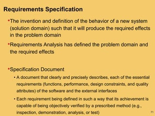 71
Requirements Specification
•The invention and definition of the behavior of a new system
(solution domain) such that it will produce the required effects
in the problem domain
•Requirements Analysis has defined the problem domain and
the required effects
•Specification Document
• A document that clearly and precisely describes, each of the essential
requirements (functions, performance, design constraints, and quality
attributes) of the software and the external interfaces
• Each requirement being defined in such a way that its achievement is
capable of being objectively verified by a prescribed method (e.g.,
inspection, demonstration, analysis, or test)
 