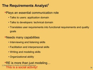 76
The Requirements Analyst1
•Plays an essential communication role
• Talks to users: application domain
• Talks to developers: technical domain
• Translates user requirements into functional requirements and quality
goals
•Needs many capabilities
• Interviewing and listening skills
• Facilitation and interpersonal skills
• Writing and modeling skills
• Organizational ability
•RE is more than just modeling…
This is a social activity!
[1] Karl Wiegers, In Search of Excellent Requirements
 