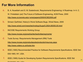 77
For More Information
a. B. A. Nuseibeh and S. M. Easterbrook, Requirements Engineering: A Roadmap. In A. C.
W. Finkelstein (ed) The Future of Software Engineering, ACM Press, 2000
http://www.cs.toronto.edu/~sme/papers/2000/ICSE2000.pdf
b. Simson Garfinkel, History's Worst Software Bugs, Wired News, 2005
http://www.wired.com/news/technology/bugs/0,2924,69355,00.html
c. INCOSE Requirements Working Group
http://www.incose.org/practice/techactivities/wg/rqmts/
d. Tools Survey: Requirements Management (RM) Tools
http://www.incose.org/productspubs/products/rmsurvey.aspx
http://www.volere.co.uk/tools.htm
e. IEEE (1993) Recommended Practice for Software Requirements Specifications. IEEE Std
830-1993, NY, USA.
f. IEEE (1995) Guide for Developing System Requirements Specifications. IEEE Std
 
