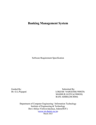 Banking Management System
Software Requirement Specification
Guided By: Submitted By:
Dr. G.L.Prajapati LOKESH NARGESH(19I8029)
MADHUR JATIYA(19I8030)
RANI AHIRE(20C8084)
Department of Computer Engineering / Information Technology
Institute of Engineering & Technology
Devi Ahilya Vishwavidyalaya, Indore(M.P.)
(www.iet.dauniv.ac.in)
March 2023
 