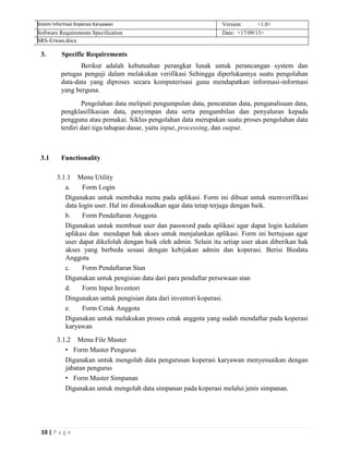 10 | P a g e
Sistem Informasi Koperasi Karyawan Version: <1.0>
Software Requirements Specification Date: <17/09/13>
SRS-Erwan.docx
3. Specific Requirements
Berikut adalah kebutuahan perangkat lunak untuk perancangan system dan
petugas penguji dalam melakukan verifikasi Sehingga diperlukannya suatu pengolahan
data-data yang diproses secara komputerisasi guna mendapatkan informasi-informasi
yang berguna.
Pengolahan data meliputi pengumpulan data, pencatatan data, penganalisaan data,
pengklasifikasian data, penyimpan data serta pengambilan dan penyaluran kepada
pengguna atau pemakai. Siklus pengolahan data merupakan suatu proses pengolahan data
terdiri dari tiga tahapan dasar, yaitu input, processing, dan output.
3.1 Functionality
3.1.1 Menu Utility
a. Form Login
Digunakan untuk membuka menu pada aplikasi. Form ini dibuat untuk memverifikasi
data login user. Hal ini dimaksudkan agar data tetap terjaga dengan baik.
b. Form Pendaftaran Anggota
Digunakan untuk membuat user dan password pada aplikasi agar dapat login kedalam
aplikasi dan mendapat hak akses untuk menjalankan aplikasi. Form ini bertujuan agar
user dapat dikelolah dengan baik oleh admin. Selain itu setiap user akan diberikan hak
akses yang berbeda sesuai dengan kebijakan admin dan koperasi. Berisi Biodata
Anggota
c. Form Pendaftaran Stan
Digunakan untuk pengisian data dari para pendaftar persewaan stan
d. Form Input Inventori
Dingunakan untuk pengisian data dari inventori koperasi.
e. Form Cetak Anggota
Digunakan untuk melakukan proses cetak anggota yang sudah mendaftar pada koperasi
karyawan
3.1.2 Menu File Master
• Form Master Pengurus
Digunakan untuk mengolah data pengurusan koperasi karyawan menyesuaikan dengan
jabatan pengurus
• Form Master Simpanan
Digunakan untuk mengolah data simpanan pada koperasi melalui jenis simpanan.
 