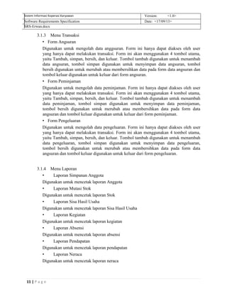 11 | P a g e
Sistem Informasi Koperasi Karyawan Version: <1.0>
Software Requirements Specification Date: <17/09/13>
SRS-Erwan.docx
3.1.3 Menu Transaksi
• Form Angsuran
Digunakan untuk mengolah data anggsuran. Form ini hanya dapat diakses oleh user
yang hanya dapat melakukan transaksi. Form ini akan menggunakan 4 tombol utama,
yaitu Tambah, simpan, bersih, dan keluar. Tombol tambah digunakan untuk menambah
data angsuran, tombol simpan digunakan untuk menyimpan data angsuran, tombol
bersih digunakan untuk merubah atau membersihkan data pada form data angsuran dan
tombol keluar digunakan untuk keluar dari form angsuran.
• Form Peminjaman
Digunakan untuk mengolah data peminjaman. Form ini hanya dapat diakses oleh user
yang hanya dapat melakukan transaksi. Form ini akan menggunakan 4 tombol utama,
yaitu Tambah, simpan, bersih, dan keluar. Tombol tambah digunakan untuk menambah
data peminjaman, tombol simpan digunakan untuk menyimpan data peminjaman,
tombol bersih digunakan untuk merubah atau membersihkan data pada form data
angsuran dan tombol keluar digunakan untuk keluar dari form peminjaman.
• Form Pengeluaran
Digunakan untuk mengolah data pengeluaran. Form ini hanya dapat diakses oleh user
yang hanya dapat melakukan transaksi. Form ini akan menggunakan 4 tombol utama,
yaitu Tambah, simpan, bersih, dan keluar. Tombol tambah digunakan untuk menambah
data pengeluaran, tombol simpan digunakan untuk menyimpan data pengeluaran,
tombol bersih digunakan untuk merubah atau membersihkan data pada form data
angsuran dan tombol keluar digunakan untuk keluar dari form pengeluaran.
3.1.4 Menu Laporan
• Laporan Simpanan Anggota
Digunakan untuk mencetak laporan Anggota
• Laporan Mutasi Stok
Digunakan untuk mencetak laporan Stok
• Laporan Sisa Hasil Usaha
Digunakan untuk mencetak laporan Sisa Hasil Usaha
• Laporan Kegiatan
Digunakan untuk mencetak laporan kegiatan
• Laporan Absensi
Digunakan untuk mencetak laporan absensi
• Laporan Pendapatan
Digunakan untuk mencetak laporan pendapatan
• Laporan Neraca
Digunakan untuk mencetak laporan neraca
 