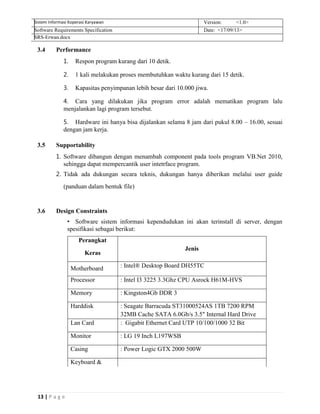 13 | P a g e
Sistem Informasi Koperasi Karyawan Version: <1.0>
Software Requirements Specification Date: <17/09/13>
SRS-Erwan.docx
3.4 Performance
1. Respon program kurang dari 10 detik.
2. 1 kali melakukan proses membutuhkan waktu kurang dari 15 detik.
3. Kapasitas penyimpanan lebih besar dari 10.000 jiwa.
4. Cara yang dilakukan jika program error adalah mematikan program lalu
menjalankan lagi program tersebut.
5. Hardware ini hanya bisa dijalankan selama 8 jam dari pukul 8.00 – 16.00, sesuai
dengan jam kerja.
3.5 Supportability
1. Software dibangun dengan menambah component pada tools program VB.Net 2010,
sehingga dapat mempercantik user intetrface program.
2. Tidak ada dukungan secara teknis, dukungan hanya diberikan melalui user guide
(panduan dalam bentuk file)
3.6 Design Constraints
• Software sistem informasi kependudukan ini akan terinstall di server, dengan
spesifikasi sebagai berikut:
Perangkat
Keras
Jenis
Motherboard : Intel® Desktop Board DH55TC
Processor : Intel I3 3225 3.3Ghz CPU Asrock H61M-HVS
Memory : Kingston4Gb DDR 3
Harddisk : Seagate Barracuda ST31000524AS 1TB 7200 RPM
32MB Cache SATA 6.0Gb/s 3.5" Internal Hard Drive
Lan Card : Gigabit Ethernet Card UTP 10/100/1000 32 Bit
Monitor : LG 19 Inch L197WSB
Casing : Power Logic GTX 2000 500W
Keyboard &
 
