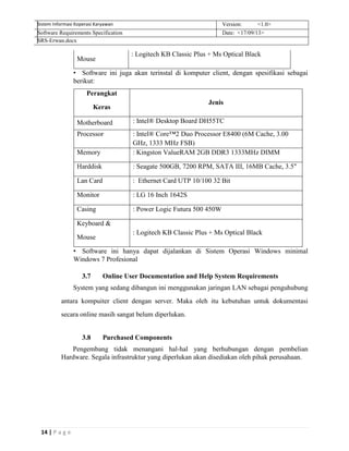 14 | P a g e
Sistem Informasi Koperasi Karyawan Version: <1.0>
Software Requirements Specification Date: <17/09/13>
SRS-Erwan.docx
Mouse
: Logitech KB Classic Plus + Ms Optical Black
• Software ini juga akan terinstal di komputer client, dengan spesifikasi sebagai
berikut:
Perangkat
Keras
Jenis
Motherboard : Intel® Desktop Board DH55TC
Processor : Intel® Core™2 Duo Processor E8400 (6M Cache, 3.00
GHz, 1333 MHz FSB)
Memory : Kingston ValueRAM 2GB DDR3 1333MHz DIMM
Harddisk : Seagate 500GB, 7200 RPM, SATA III, 16MB Cache, 3.5"
Lan Card : Ethernet Card UTP 10/100 32 Bit
Monitor : LG 16 Inch 1642S
Casing : Power Logic Futura 500 450W
Keyboard &
Mouse
: Logitech KB Classic Plus + Ms Optical Black
• Software ini hanya dapat dijalankan di Sistem Operasi Windows minimal
Windows 7 Profesional
3.7 Online User Documentation and Help System Requirements
System yang sedang dibangun ini menggunakan jaringan LAN sebagai penguhubung
antara kompuiter client dengan server. Maka oleh itu kebutuhan untuk dokumentasi
secara online masih sangat belum diperlukan.
3.8 Purchased Components
Pengembang tidak menangani hal-hal yang berhubungan dengan pembelian
Hardware. Segala infrastruktur yang diperlukan akan disediakan oleh pihak perusahaan.
 