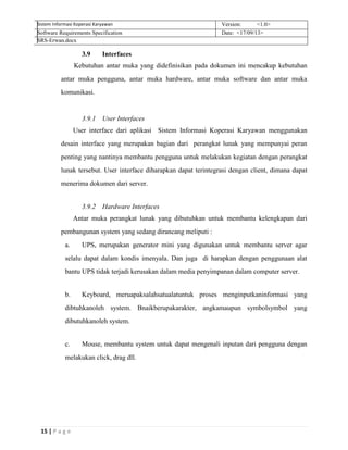 15 | P a g e
Sistem Informasi Koperasi Karyawan Version: <1.0>
Software Requirements Specification Date: <17/09/13>
SRS-Erwan.docx
3.9 Interfaces
Kebutuhan antar muka yang didefinisikan pada dokumen ini mencakup kebutuhan
antar muka pengguna, antar muka hardware, antar muka software dan antar muka
komunikasi.
3.9.1 User Interfaces
User interface dari aplikasi Sistem Informasi Koperasi Karyawan menggunakan
desain interface yang merupakan bagian dari perangkat lunak yang mempunyai peran
penting yang nantinya membantu pengguna untuk melakukan kegiatan dengan perangkat
lunak tersebut. User interface diharapkan dapat terintegrasi dengan client, dimana dapat
menerima dokumen dari server.
3.9.2 Hardware Interfaces
Antar muka perangkat lunak yang dibutuhkan untuk membantu kelengkapan dari
pembangunan system yang sedang dirancang meliputi :
a. UPS, merupakan generator mini yang digunakan untuk membantu server agar
selalu dapat dalam kondis imenyala. Dan juga di harapkan dengan penggunaan alat
bantu UPS tidak terjadi kerusakan dalam media penyimpanan dalam computer server.
b. Keyboard, meruapaksalahsatualatuntuk proses menginputkaninformasi yang
dibtuhkanoleh system. Bnaikberupakarakter, angkamaupun symbolsymbol yang
dibutuhkanoleh system.
c. Mouse, membantu system untuk dapat mengenali inputan dari pengguna dengan
melakukan click, drag dll.
 