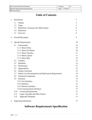 2 | P a g e
Sistem Informasi Koperasi Karyawan Version: <1.0>
Software Requirements Specification Date: <17/09/13>
SRS-Erwan.docx
Table of Contents
1. Introduction 3
1.1 Purpose 3
1.2 Scope 3
1.3 Definitions, Acronyms and Abbreviations 4
1.4 References 4
1.5 Overview 4
2. Overall Description 4
3. Specific Requirements 10
3.1 Functionality 10
3.1.1 Menu Utility 10
3.1.2 Menu File Master 10
3.1.3 Menu Transaksi 11
3.1.4 Menu Laporan 11
3.1.5 Menu Help 12
3.2 Usability 12
3.3 Reliability 12
3.4 Performance 13
3.5 Supportability 13
3.6 Design Constraints 13
3.7 Online User Documentation and Help System Requirements 14
3.8 Purchased Components 14
3.9 Interfaces 15
3.9.1 User Interfaces 15
3.9.2 Interfaces 15
3.9.3 Software Interfaces 16
3.9.4 Communications Interfaces 17
3.10 Licensing Requirements 17
3.11 Legal, Copyright and Other Notices 17
3.12 Applicable Standards 17
4. Supporting Information 17
Software Requirements Specification
 