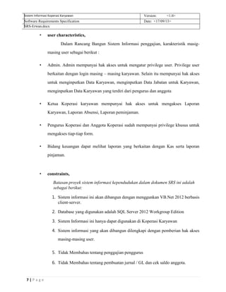 7 | P a g e
Sistem Informasi Koperasi Karyawan Version: <1.0>
Software Requirements Specification Date: <17/09/13>
SRS-Erwan.docx
• user characteristics,
Dalam Rancang Bangun Sistem Informasi penggajian, karakteristik masig-
masing user sebagai berikut :
• Admin. Admin mempunyai hak akses untuk mengatur privilege user. Privilege user
berkaitan dengan login masing – masing karyawan. Selain itu mempunyai hak akses
untuk menginputkan Data Karyawan, menginputkan Data Jabatan untuk Karyawan,
menginputkan Data Karyawan yang terdiri dari pengurus dan anggota
• Ketua Koperasi karyawan mempunyai hak akses untuk mengakses Laporan
Karyawan, Laporan Absensi, Laporan peminjaman.
• Pengurus Koperasi dan Anggota Koperasi sudah mempunyai privilege khusus untuk
mengakses tiap-tiap form.
• Bidang keuangan dapat melihat laporan yang berkaitan dengan Kas serta laporan
pinjaman.
• constraints,
Batasan proyek sistem informasi kependudukan dalam dokumen SRS ini adalah
sebagai berikut:
1. Sistem informasi ini akan dibangun dengan menggunkan VB.Net 2012 berbasis
client-server.
2. Database yang digunakan adalah SQL Server 2012 Workgroup Edition
3. Sistem Informasi ini hanya dapat digunakan di Koperasi Karyawan
4. Sistem informasi yang akan dibangun dilengkapi dengan pemberian hak akses
masing-masing user.
5. Tidak Membahas tentang penggajian penggurus
6. Tidak Membahas tentang pembuatan jurnal / GL dan cek saldo anggota.
 