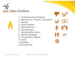 Girinath - giribio
Idea Outline
1. Understanding Problem
2. Momentum, Traction, Expertise
3. Market
4. Real Problem
5. Best Solution
6. Competition
7. Revenue/Business
8. Market Strategy
9. Prospective Clients
10.Team
11.Budget
12.Investment
Thursday, February 19, 2015 Girinath G. Pillai, Founder, SRS & Peer Cloud 9
 