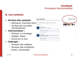 Facebook
                                            Principales fonctionnalités

B. Les contacts

• Se faire des contacts
   – Retrouver d’anciens amis
   – Se faire de nouvelles
     connaissances
• Communiquer :
   – Envoyer un message
   – Chatter, Poker
   – Ecrire sur le mur
• Interagir :
   – Envoyer des cadeaux
   – Envoyer des invitations
   – Aimer, commenter

 23/03/2011               Facebook en bibliothèques                  16
 
