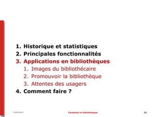 1. Historique et statistiques
  2. Principales fonctionnalités
  3. Applications en bibliothèques
     1. Images du bibliothécaire
     2. Promouvoir la bibliothèque
     3. Attentes des usagers
  4. Comment faire ?


23/03/2011         Facebook en bibliothèques   25
 