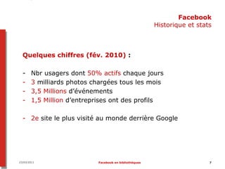 Facebook
                                                       Historique et stats



  Quelques chiffres (fév. 2010) :

  -    Nbr usagers dont 50% actifs chaque jours
  -    3 milliards photos chargées tous les mois
  -    3,5 Millions d’événements
  -    1,5 Million d’entreprises ont des profils

  - 2e site le plus visité au monde derrière Google




23/03/2011                 Facebook en bibliothèques                     7
 