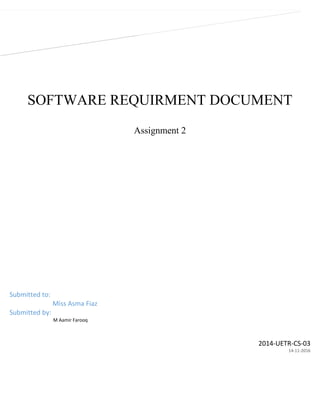 SOFTWARE REQUIRMENT DOCUMENT
Assignment 2
2014-UETR-CS-03
14-11-2016
Submitted to:
Miss Asma Fiaz
Submitted by:
M Aamir Farooq
 