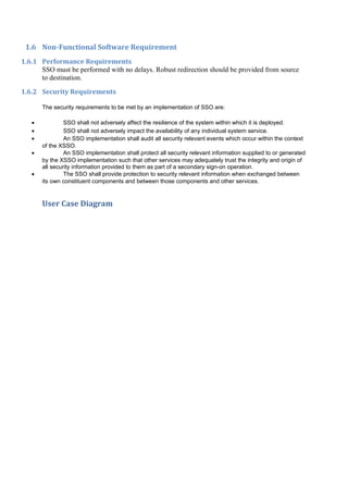 1.6 Non-Functional Software Requirement
1.6.1 Performance Requirements
      SSO must be performed with no delays. Robust redirection should be provided from source
      to destination.

1.6.2 Security Requirements

       The security requirements to be met by an implementation of SSO are:

   •            SSO shall not adversely affect the resilience of the system within which it is deployed.
   •            SSO shall not adversely impact the availability of any individual system service.
   •            An SSO implementation shall audit all security relevant events which occur within the context
       of the XSSO.
   •            An SSO implementation shall protect all security relevant information supplied to or generated
       by the XSSO implementation such that other services may adequately trust the integrity and origin of
       all security information provided to them as part of a secondary sign-on operation.
   •            The SSO shall provide protection to security relevant information when exchanged between
       its own constituent components and between those components and other services.


       User Case Diagram
 
