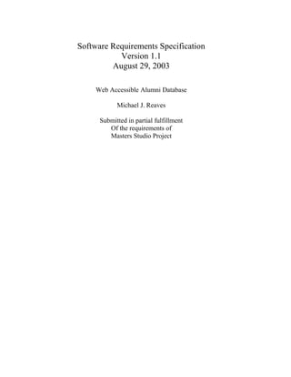 Software Requirements Specification 
Version 1.1 
August 29, 2003 
Web Accessible Alumni Database 
Michael J. Reaves 
Submitted in partial fulfillment 
Of the requirements of 
Masters Studio Project 
 