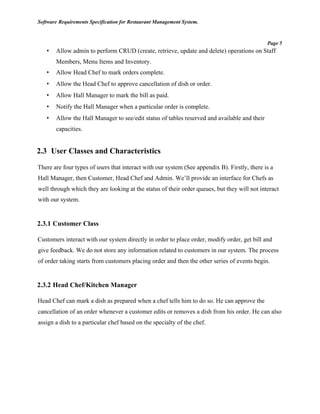 Software Requirements Specification for Restaurant Management System.
Page 5
• Allow admin to perform CRUD (create, retrieve, update and delete) operations on Staff
Members, Menu Items and Inventory.
• Allow Head Chef to mark orders complete.
• Allow the Head Chef to approve cancellation of dish or order.
• Allow Hall Manager to mark the bill as paid.
• Notify the Hall Manager when a particular order is complete.
• Allow the Hall Manager to see/edit status of tables reserved and available and their
capacities.
2.3 User Classes and Characteristics
There are four types of users that interact with our system (See appendix B). Firstly, there is a
Hall Manager, then Customer, Head Chef and Admin. We’ll provide an interface for Chefs as
well through which they are looking at the status of their order queues, but they will not interact
with our system.
2.3.1 Customer Class
Customers interact with our system directly in order to place order, modify order, get bill and
give feedback. We do not store any information related to customers in our system. The process
of order taking starts from customers placing order and then the other series of events begin.
2.3.2 Head Chef/Kitchen Manager
Head Chef can mark a dish as prepared when a chef tells him to do so. He can approve the
cancellation of an order whenever a customer edits or removes a dish from his order. He can also
assign a dish to a particular chef based on the specialty of the chef.
 