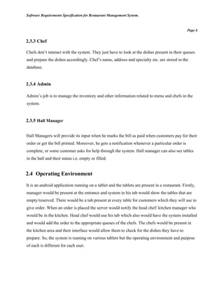Software Requirements Specification for Restaurant Management System.
Page 6
2.3.3 Chef
Chefs don’t interact with the system. They just have to look at the dishes present in their queues
and prepare the dishes accordingly. Chef’s name, address and specialty etc. are stored in the
database.
2.3.4 Admin
Admin’s job is to manage the inventory and other information related to menu and chefs in the
system.
2.3.5 Hall Manager
Hall Managers will provide its input when he marks the bill as paid when customers pay for their
order or get the bill printed. Moreover, he gets a notification whenever a particular order is
complete, or some customer asks for help through the system. Hall manager can also see tables
in the hall and their status i.e. empty or filled.
2.4 Operating Environment
It is an android application running on a tablet and the tablets are present in a restaurant. Firstly,
manager would be present at the entrance and system in his tab would show the tables that are
empty/reserved. There would be a tab present at every table for customers which they will use to
give order. When an order is placed the server would notify the head chef/ kitchen manager who
would be in the kitchen. Head chef would use his tab which also would have the system installed
and would add the order to the appropriate queues of the chefs. The chefs would be present in
the kitchen area and their interface would allow them to check for the dishes they have to
prepare. So, the system is running on various tablets but the operating environment and purpose
of each is different for each user.
 