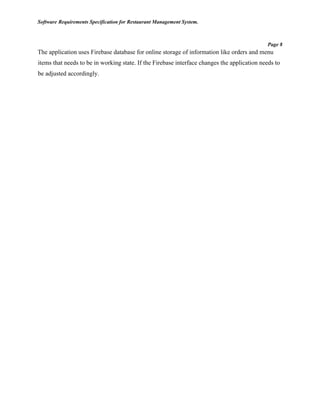 Software Requirements Specification for Restaurant Management System.
Page 8
The application uses Firebase database for online storage of information like orders and menu
items that needs to be in working state. If the Firebase interface changes the application needs to
be adjusted accordingly.
 