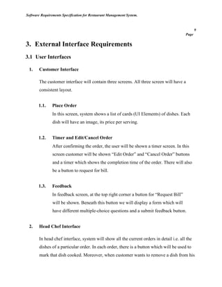 Software Requirements Specification for Restaurant Management System.
9
Page
3. External Interface Requirements
3.1 User Interfaces
1. Customer Interface
The customer interface will contain three screens. All three screen will have a
consistent layout.
1.1. Place Order
In this screen, system shows a list of cards (UI Elements) of dishes. Each
dish will have an image, its price per serving.
1.2. Timer and Edit/Cancel Order
After confirming the order, the user will be shown a timer screen. In this
screen customer will be shown “Edit Order” and “Cancel Order” buttons
and a timer which shows the completion time of the order. There will also
be a button to request for bill.
1.3. Feedback
In feedback screen, at the top right corner a button for “Request Bill”
will be shown. Beneath this button we will display a form which will
have different multiple-choice questions and a submit feedback button.
2. Head Chef Interface
In head chef interface, system will show all the current orders in detail i.e. all the
dishes of a particular order. In each order, there is a button which will be used to
mark that dish cooked. Moreover, when customer wants to remove a dish from his
 