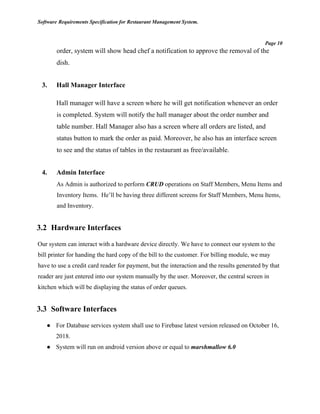 Software Requirements Specification for Restaurant Management System.
Page 10
order, system will show head chef a notification to approve the removal of the
dish.
3. Hall Manager Interface
Hall manager will have a screen where he will get notification whenever an order
is completed. System will notify the hall manager about the order number and
table number. Hall Manager also has a screen where all orders are listed, and
status button to mark the order as paid. Moreover, he also has an interface screen
to see and the status of tables in the restaurant as free/available.
4. Admin Interface
As Admin is authorized to perform CRUD operations on Staff Members, Menu Items and
Inventory Items. He’ll be having three different screens for Staff Members, Menu Items,
and Inventory.
3.2 Hardware Interfaces
Our system can interact with a hardware device directly. We have to connect our system to the
bill printer for handing the hard copy of the bill to the customer. For billing module, we may
have to use a credit card reader for payment, but the interaction and the results generated by that
reader are just entered into our system manually by the user. Moreover, the central screen in
kitchen which will be displaying the status of order queues.
3.3 Software Interfaces
● For Database services system shall use to Firebase latest version released on October 16,
2018.
● System will run on android version above or equal to marshmallow 6.0
 