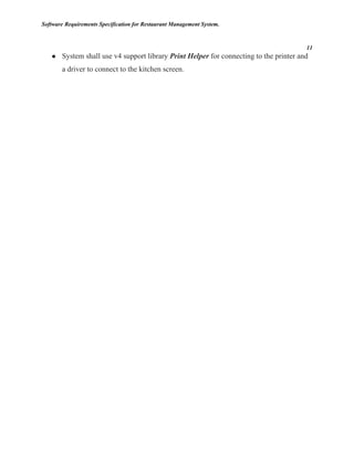 Software Requirements Specification for Restaurant Management System.
11
● System shall use v4 support library Print Helper for connecting to the printer and
a driver to connect to the kitchen screen.
 