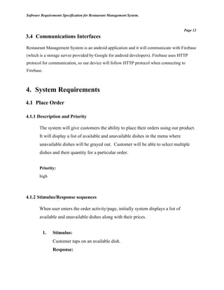 Software Requirements Specification for Restaurant Management System.
Page 12
3.4 Communications Interfaces
Restaurant Management System is an android application and it will communicate with Firebase
(which is a storage server provided by Google for android developers). Firebase uses HTTP
protocol for communication, so our device will follow HTTP protocol when connecting to
Firebase.
4. System Requirements
4.1 Place Order
4.1.1 Description and Priority
The system will give customers the ability to place their orders using our product.
It will display a list of available and unavailable dishes in the menu where
unavailable dishes will be grayed out. Customer will be able to select multiple
dishes and their quantity for a particular order.
Priority:
high
4.1.2 Stimulus/Response sequences
When user enters the order activity/page, initially system displays a list of
available and unavailable dishes along with their prices.
1. Stimulus:
Customer taps on an available dish.
Response:
 