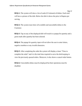 Software Requirements Specification for Restaurant Management System.
Page 14
REQ-1: The system will show a list of cards (UI element) of dishes. Each card
will have a picture of the dish. Below the dish it shows the price in Rupees per
serving.
REQ-2: The system must show all available and unavailable dishes to the
Customer.
REQ-3: Tap on any of the displayed dish will result in a popup for quantity and a
green mark after quantity has been selected.
REQ-4: The popup for quantity input will not allow the user to enter letters,
negative numbers or any invalid characters.
REQ-5: After completing the order the system will display a timer “Time to
complete the order” and it is the total time required to serve the dish keeping in
view the previously queued orders. Moreover, it also shows a cancel order button.
REQ-6: Unavailable dishes must be displayed but their operations must be
disabled.
 