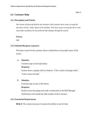 Software Requirements Specification for Restaurant Management System.
Page 15
4.2 Customer Help
4.2.1 Description and Priority
Our system will provide help for the customer if the customer faces issues in using the
tab, there will be a ‘help’ option in his interface. If he faces issues in using the tab or want
some other assistance, he can notify the hall manager through the system.
Priority:
high
4.2.2 Stimulus/Response sequences
The home screen for the customer shows a help button on top right corner of the
screen.
4. Stimulus:
Customer taps on the help button.
Response:
System shows a popup with two buttons, “Call a waiter to manage order”,
“Call a waiter for help”
5. Stimulus:
Customer taps on any of the button.
Response:
System closes the popup and sends a notification to the Hall Manager.
Notification will include the table number of the Customer.
4.2.3 Functional Requirements
REQ-2: The system must give Customer the ability to ask for help.
 