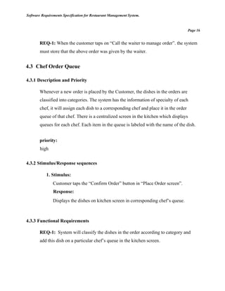 Software Requirements Specification for Restaurant Management System.
Page 16
REQ-1: When the customer taps on “Call the waiter to manage order”. the system
must store that the above order was given by the waiter.
4.3 Chef Order Queue
4.3.1 Description and Priority
Whenever a new order is placed by the Customer, the dishes in the orders are
classified into categories. The system has the information of specialty of each
chef, it will assign each dish to a corresponding chef and place it in the order
queue of that chef. There is a centralized screen in the kitchen which displays
queues for each chef. Each item in the queue is labeled with the name of the dish.
priority:
high
4.3.2 Stimulus/Response sequences
1. Stimulus:
Customer taps the “Confirm Order” button in “Place Order screen”.
Response:
Displays the dishes on kitchen screen in corresponding chef’s queue.
4.3.3 Functional Requirements
REQ-1: System will classify the dishes in the order according to category and
add this dish on a particular chef’s queue in the kitchen screen.
 